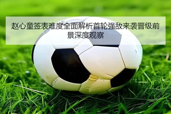 赵心童签表难度全面解析首轮强敌来袭晋级前景深度观察